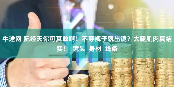 牛途网 阮经天你可真敢啊！不穿裤子就出镜？大腿肌肉真结实！_镜头_身材_线条
