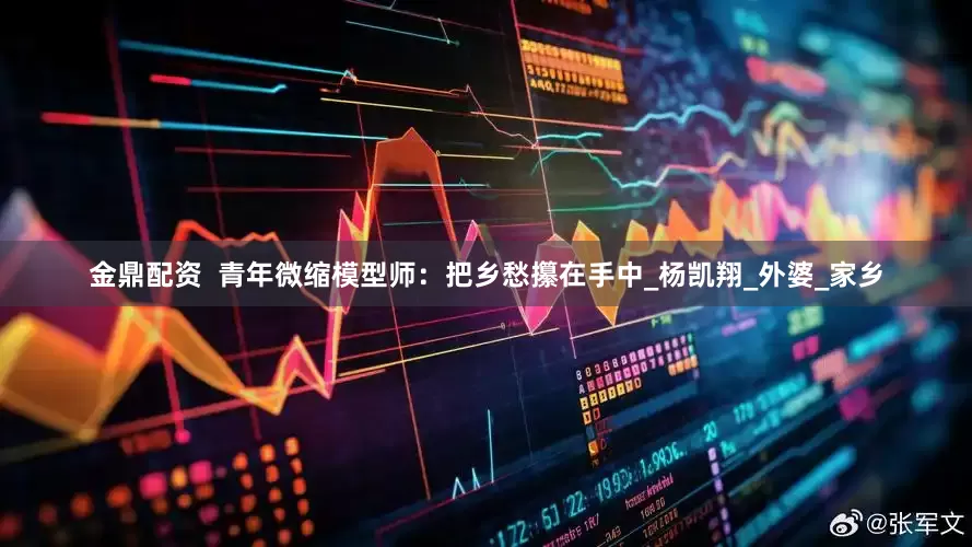 金鼎配资  青年微缩模型师：把乡愁攥在手中_杨凯翔_外婆_家乡