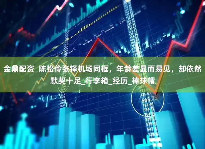 金鼎配资  陈松伶张铎机场同框，年龄差显而易见，却依然默契十足_行李箱_经历_棒球帽