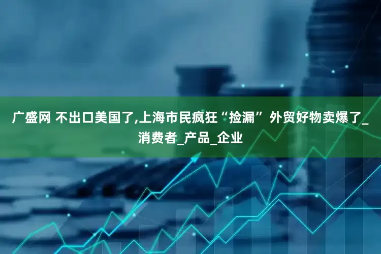 广盛网 不出口美国了,上海市民疯狂“捡漏” 外贸好物卖爆了_消费者_产品_企业
