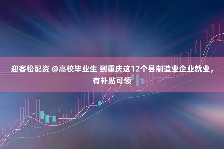 迎客松配资 @高校毕业生 到重庆这12个县制造业企业就业，有补贴可领