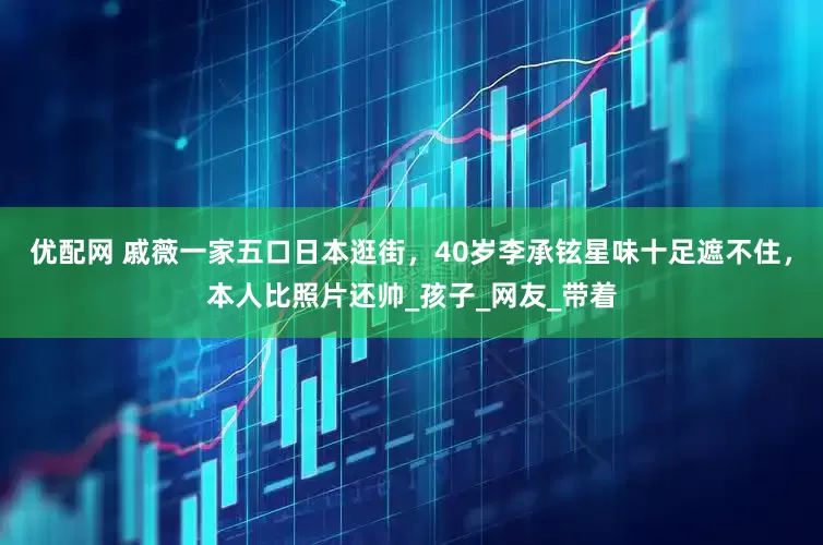 优配网 戚薇一家五口日本逛街，40岁李承铉星味十足遮不住，本人比照片还帅_孩子_网友_带着