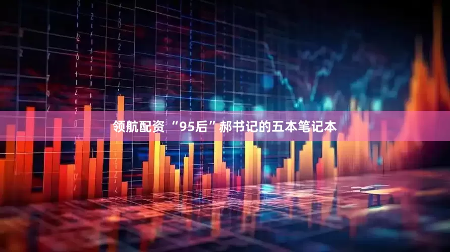 领航配资 “95后”郝书记的五本笔记本
