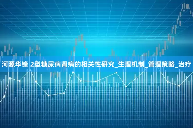 河源华锋 2型糖尿病肾病的相关性研究_生理机制_管理策略_治疗