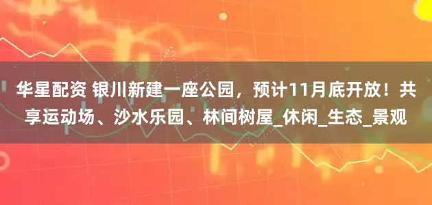 华星配资 银川新建一座公园，预计11月底开放！共享运动场、沙水乐园、林间树屋_休闲_生态_景观