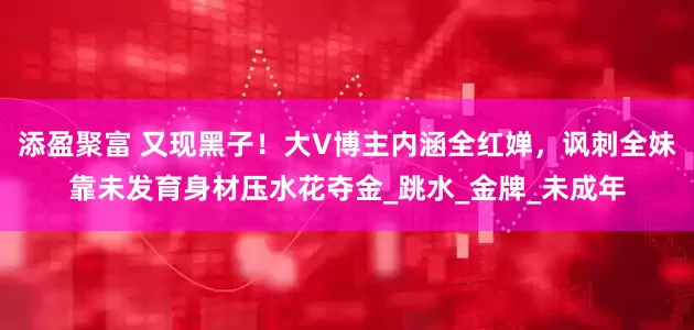 添盈聚富 又现黑子！大V博主内涵全红婵，讽刺全妹靠未发育身材压水花夺金_跳水_金牌_未成年