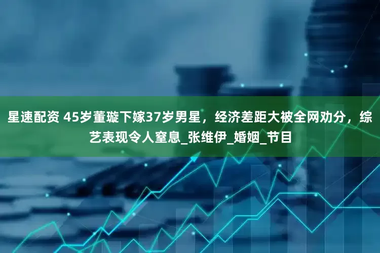 星速配资 45岁董璇下嫁37岁男星，经济差距大被全网劝分，综艺表现令人窒息_张维伊_婚姻_节目