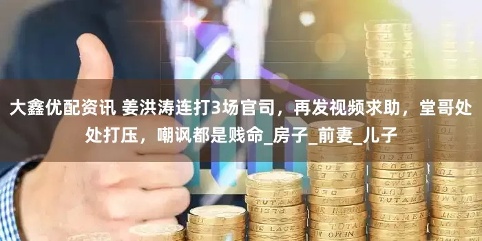 大鑫优配资讯 姜洪涛连打3场官司，再发视频求助，堂哥处处打压，嘲讽都是贱命_房子_前妻_儿子