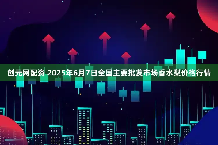 创元网配资 2025年6月7日全国主要批发市场香水梨价格行情