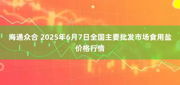 海通众合 2025年6月7日全国主要批发市场食用盐价格行情