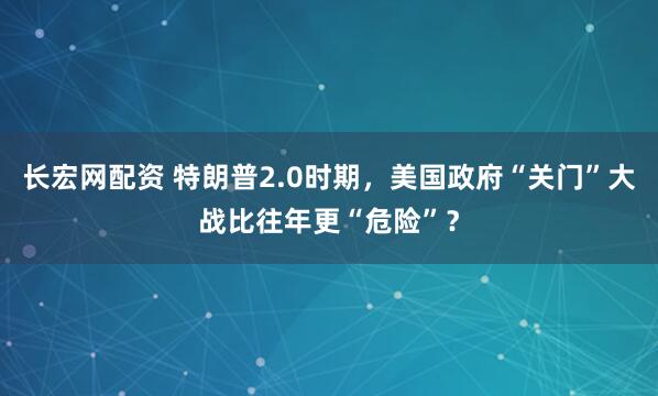 长宏网配资 特朗普2.0时期，美国政府“关门”大战比往年更“危险”？