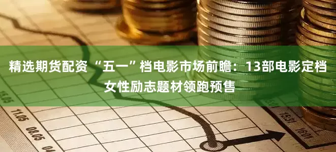 精选期货配资 “五一”档电影市场前瞻：13部电影定档 女性励志题材领跑预售